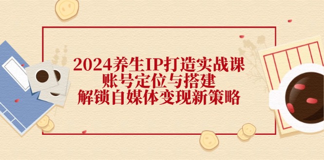 （12259期）2024养生IP打造实战课：账号定位与搭建，解锁自媒体变现新策略-橙尔网赚two