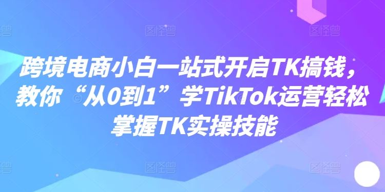 跨境电商小白一站式开启TK搞钱，教你“从0到1”学TikTok运营轻松掌握TK实操技能-橙尔网赚two