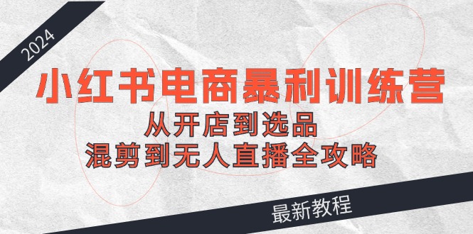 （12361期）2024小红书电商暴利训练营：从开店到选品，混剪到无人直播全攻略-橙尔网赚two