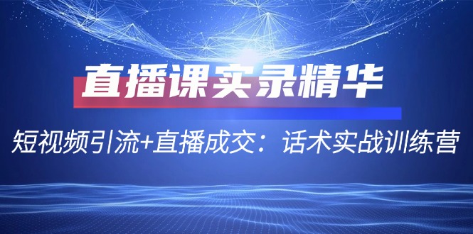 （12519期）直播课实录精华：短视频引流+直播成交：话术实战训练营-橙尔网赚two