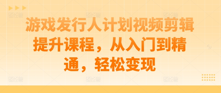 游戏发行人计划视频剪辑提升课程，从入门到精通，轻松变现-橙尔网赚two