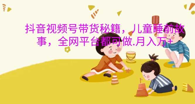 抖音视频号带货秘籍，儿童睡前故事，全网平台都可做，月入过W【揭秘】-橙尔网赚two
