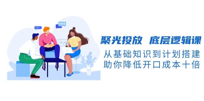 聚光投放底层逻辑课，从基础知识到计划搭建，助你降低开口成本十倍-橙尔网赚two