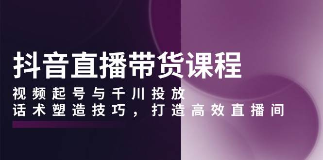 抖音直播带货课程，视频起号与千川投放，话术塑造技巧，打造高效直播间-橙尔网赚two