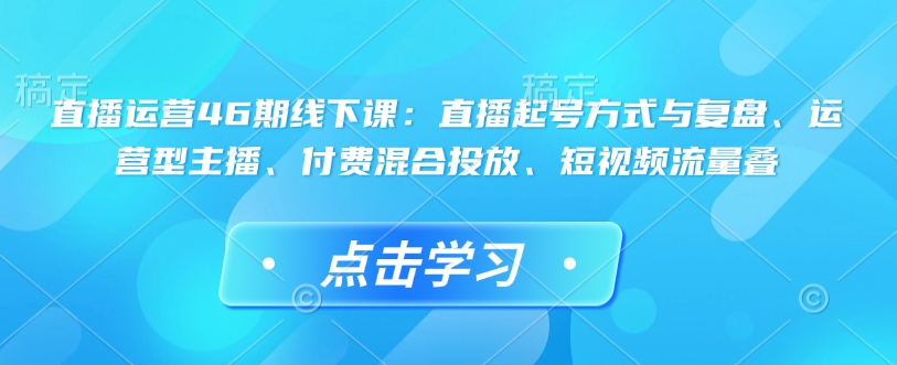 直播运营46期线下课：直播起号方式与复盘、运营型主播、付费混合投放、短视频流量叠-橙尔网赚two
