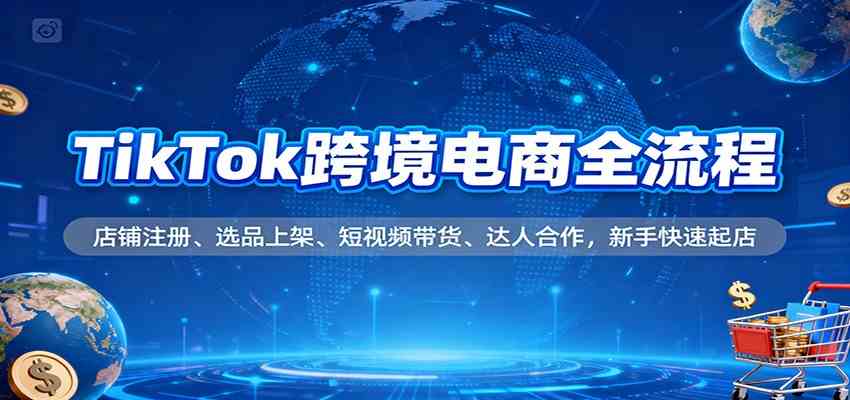 TikTok跨境电商全流程，店铺注册、选品上架、短视频带货、达人合作，新手快速起店-创客前沿