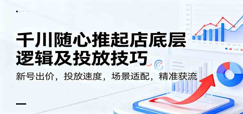 千川随心推起店底层逻辑及投放技巧，新号出价，投放速度，场景适配，精准获流-创客前沿
