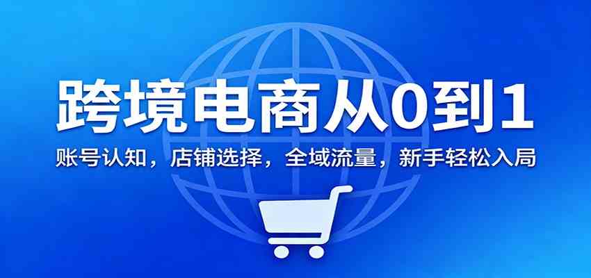 跨境电商从0到1：账号认知，店铺选择，全域流量，新手轻松入局-创客前沿