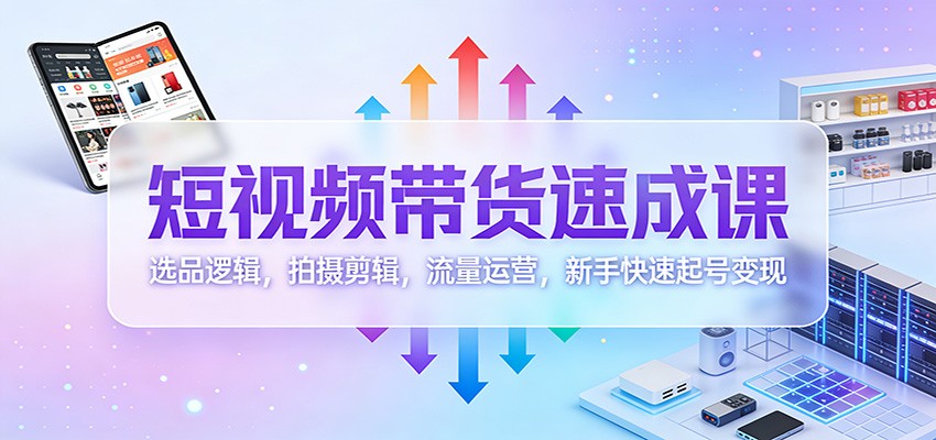 短视频带货速成课：选品逻辑，拍摄剪辑，流量运营，新手快速起号变现-创客前沿